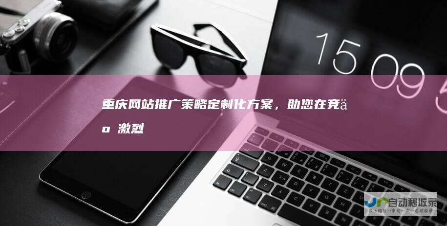 重庆网站推广策略：定制化方案，助您在竞争激烈的市场脱颖而出